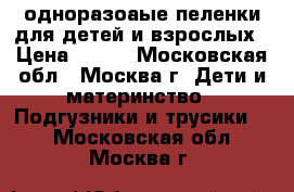 одноразоаые пеленки для детей и взрослых › Цена ­ 400 - Московская обл., Москва г. Дети и материнство » Подгузники и трусики   . Московская обл.,Москва г.